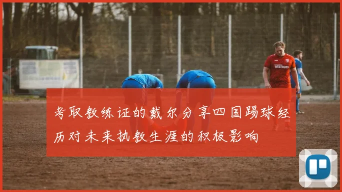 考取教练证的戴尔分享四国踢球经历对未来执教生涯的积极影响