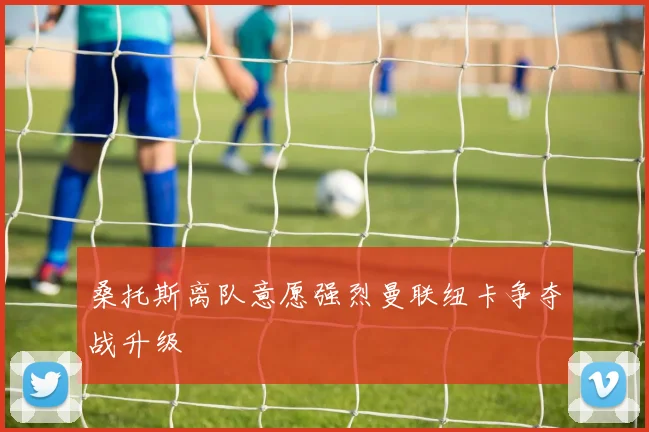 桑托斯离队意愿强烈曼联纽卡争夺战升级