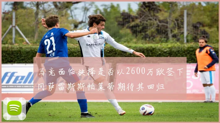 马竞面临抉择是否以2600万欧签下冈萨雷斯斯帕莱蒂期待其回归