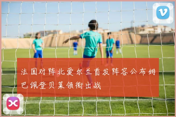 法国对阵北爱尔兰首发阵容公布姆巴佩登贝莱领衔出战