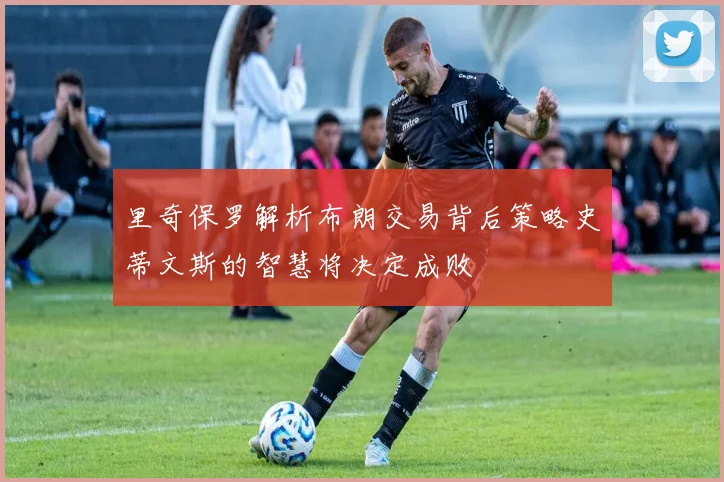 里奇保罗解析布朗交易背后策略史蒂文斯的智慧将决定成败