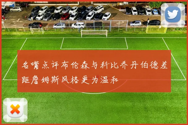 名嘴点评布伦森与科比乔丹伯德差距詹姆斯风格更为温和