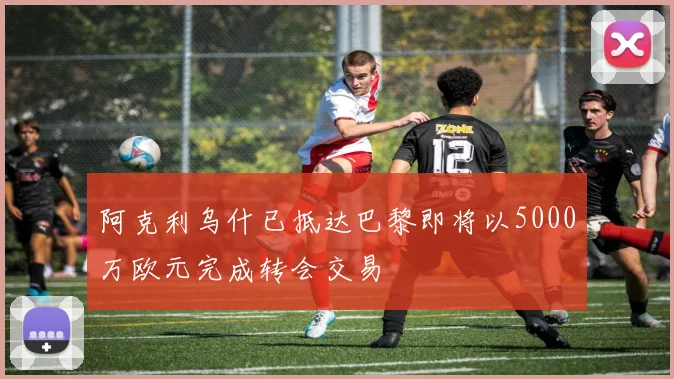 阿克利乌什已抵达巴黎即将以5000万欧元完成转会交易