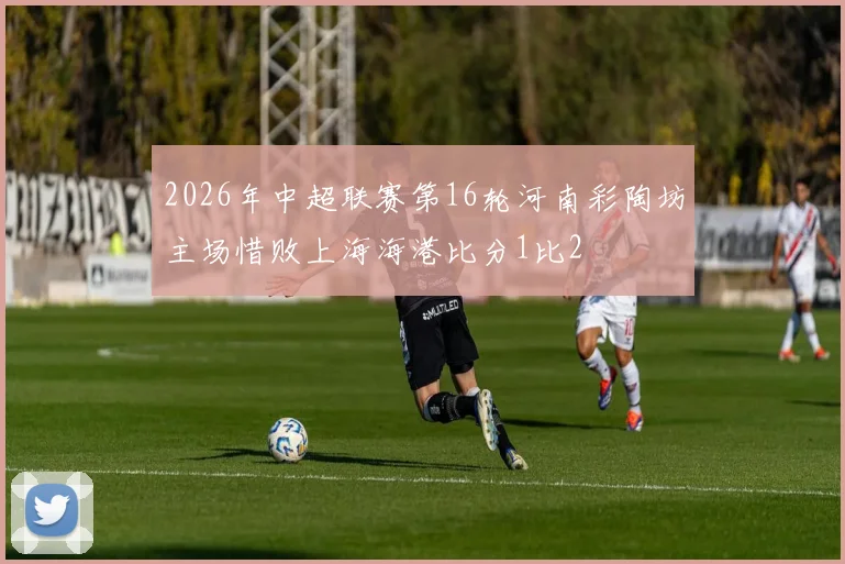2026年中超联赛第16轮河南彩陶坊主场惜败上海海港比分1比2