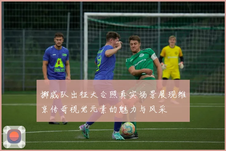 挪威队出征大合照真实场景展现维京传奇视觉元素的魅力与风采
