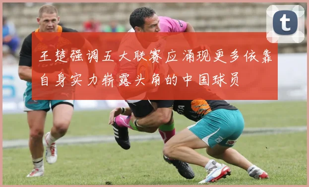 王楚强调五大联赛应涌现更多依靠自身实力崭露头角的中国球员