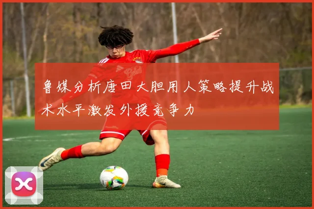 鲁媒分析唐田大胆用人策略提升战术水平激发外援竞争力