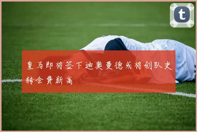 皇马即将签下迪奥曼德或将创队史转会费新高