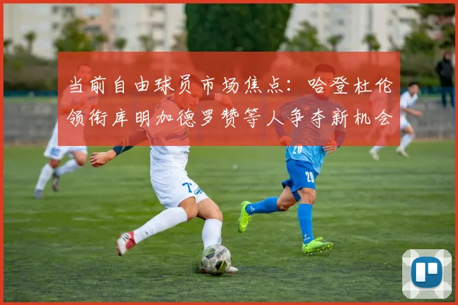 当前自由球员市场焦点:哈登杜伦领衔库明加德罗赞等人争夺新机会