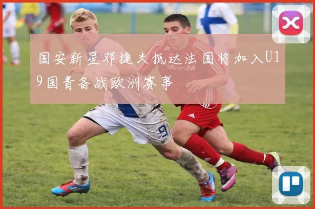 国安新星邓捷夫抵达法国将加入U19国青备战欧洲赛事
