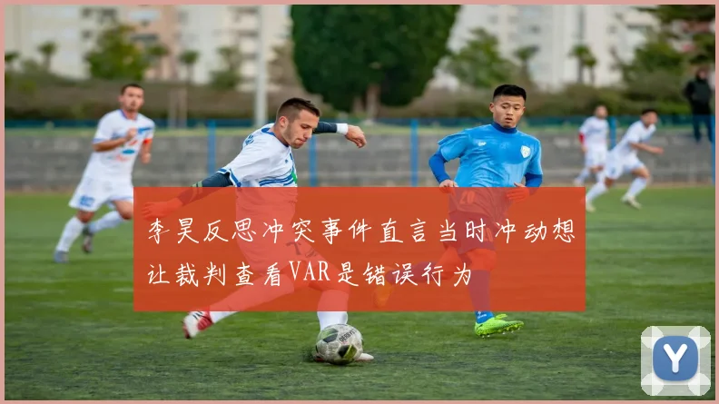 李昊反思冲突事件直言当时冲动想让裁判查看VAR是错误行为