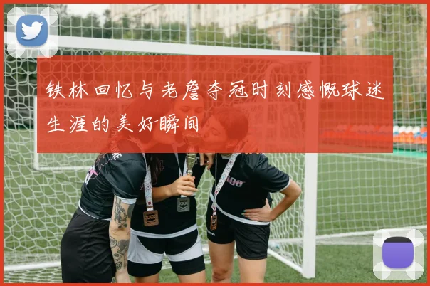 铁林回忆与老詹夺冠时刻感慨球迷生涯的美好瞬间
