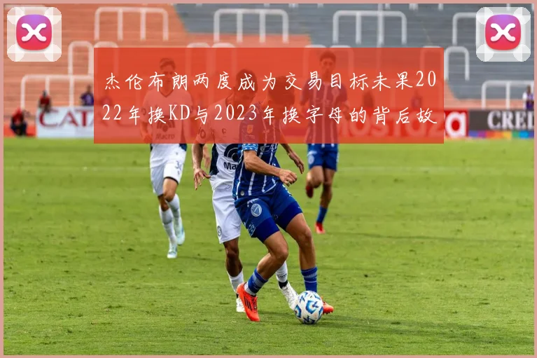 杰伦布朗两度成为交易目标未果2022年换KD与2023年换字母的背后故事