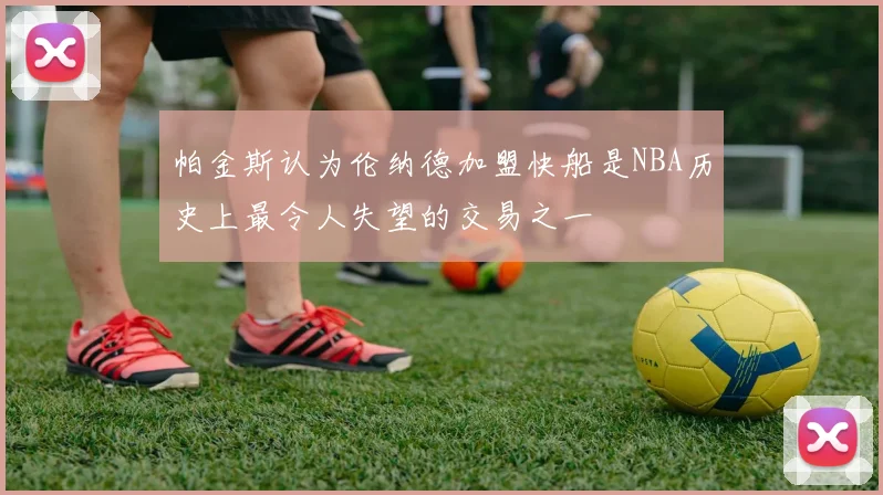 帕金斯认为伦纳德加盟快船是NBA历史上最令人失望的交易之一