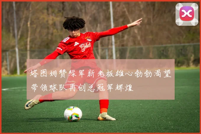 塔图姆赞绿军新老板雄心勃勃渴望带领球队再创总冠军辉煌