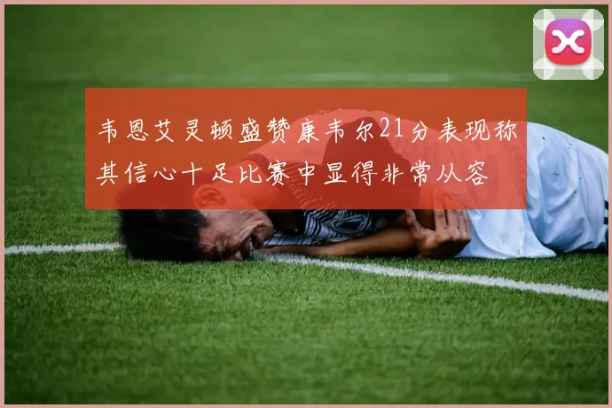 韦恩艾灵顿盛赞康韦尔21分表现称其信心十足比赛中显得非常从容