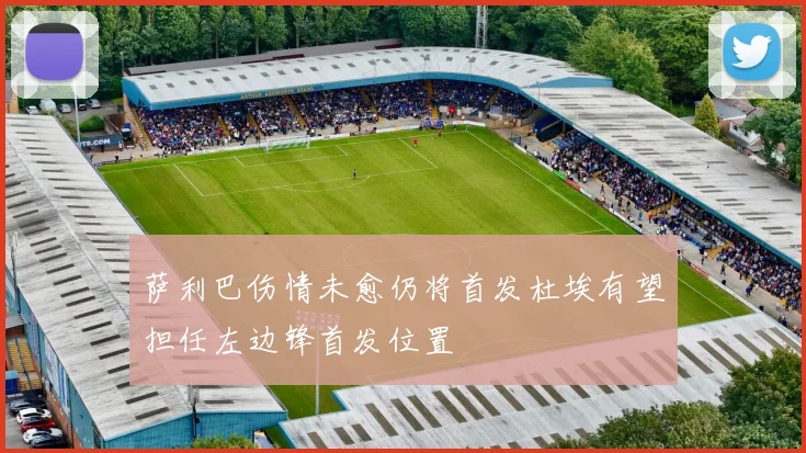萨利巴伤情未愈仍将首发杜埃有望担任左边锋首发位置