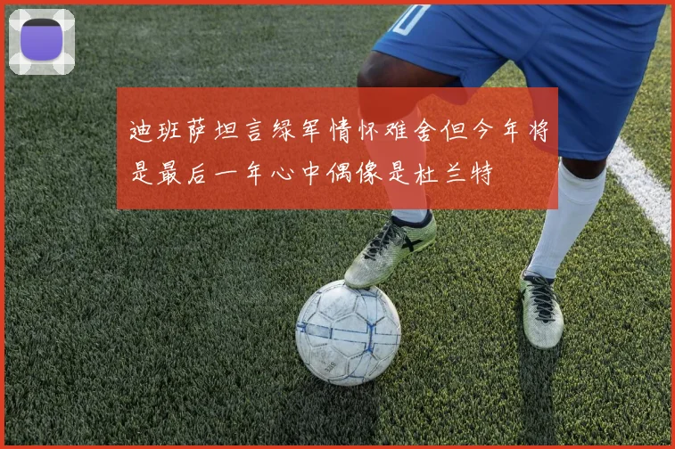 迪班萨坦言绿军情怀难舍但今年将是最后一年心中偶像是杜兰特