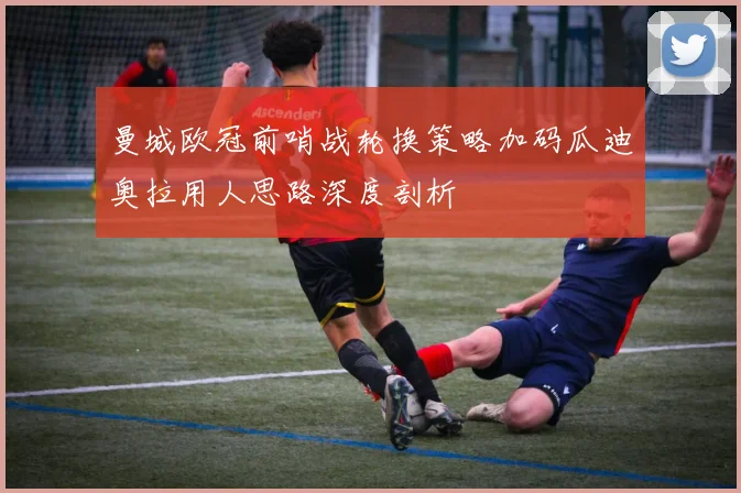 曼城欧冠前哨战轮换策略加码瓜迪奥拉用人思路深度剖析