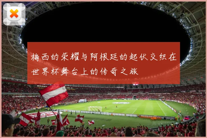 梅西的荣耀与阿根廷的起伏交织在世界杯舞台上的传奇之旅