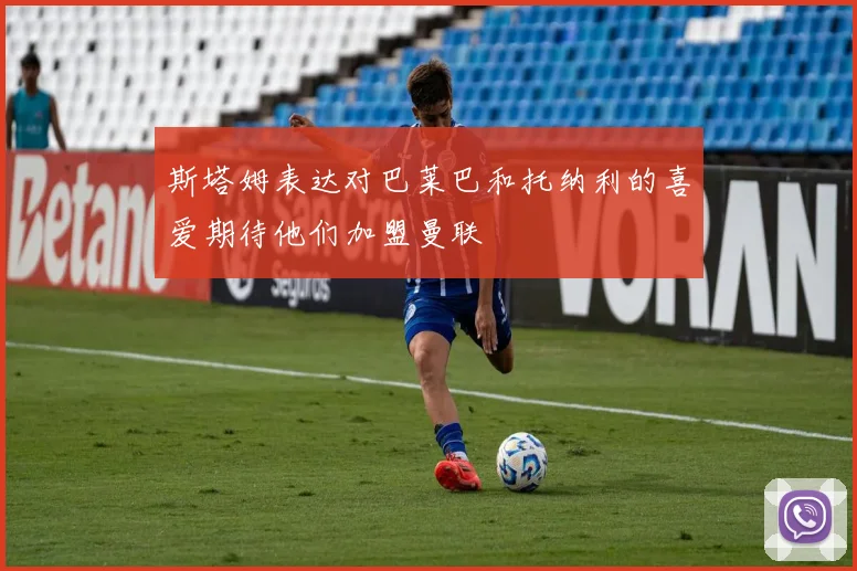 斯塔姆表达对巴莱巴和托纳利的喜爱期待他们加盟曼联