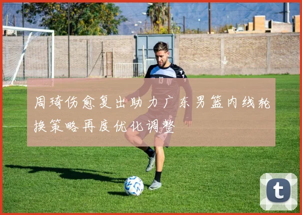 周琦伤愈复出助力广东男篮内线轮换策略再度优化调整
