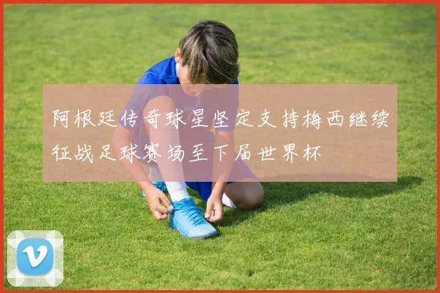 阿根廷传奇球星坚定支持梅西继续征战足球赛场至下届世界杯