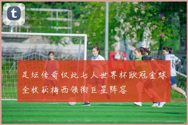 足坛传奇仅此七人世界杯欧冠金球全收获梅西领衔巨星阵容